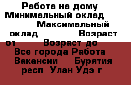 Работа на дому › Минимальный оклад ­ 15 000 › Максимальный оклад ­ 45 000 › Возраст от ­ 18 › Возраст до ­ 50 - Все города Работа » Вакансии   . Бурятия респ.,Улан-Удэ г.